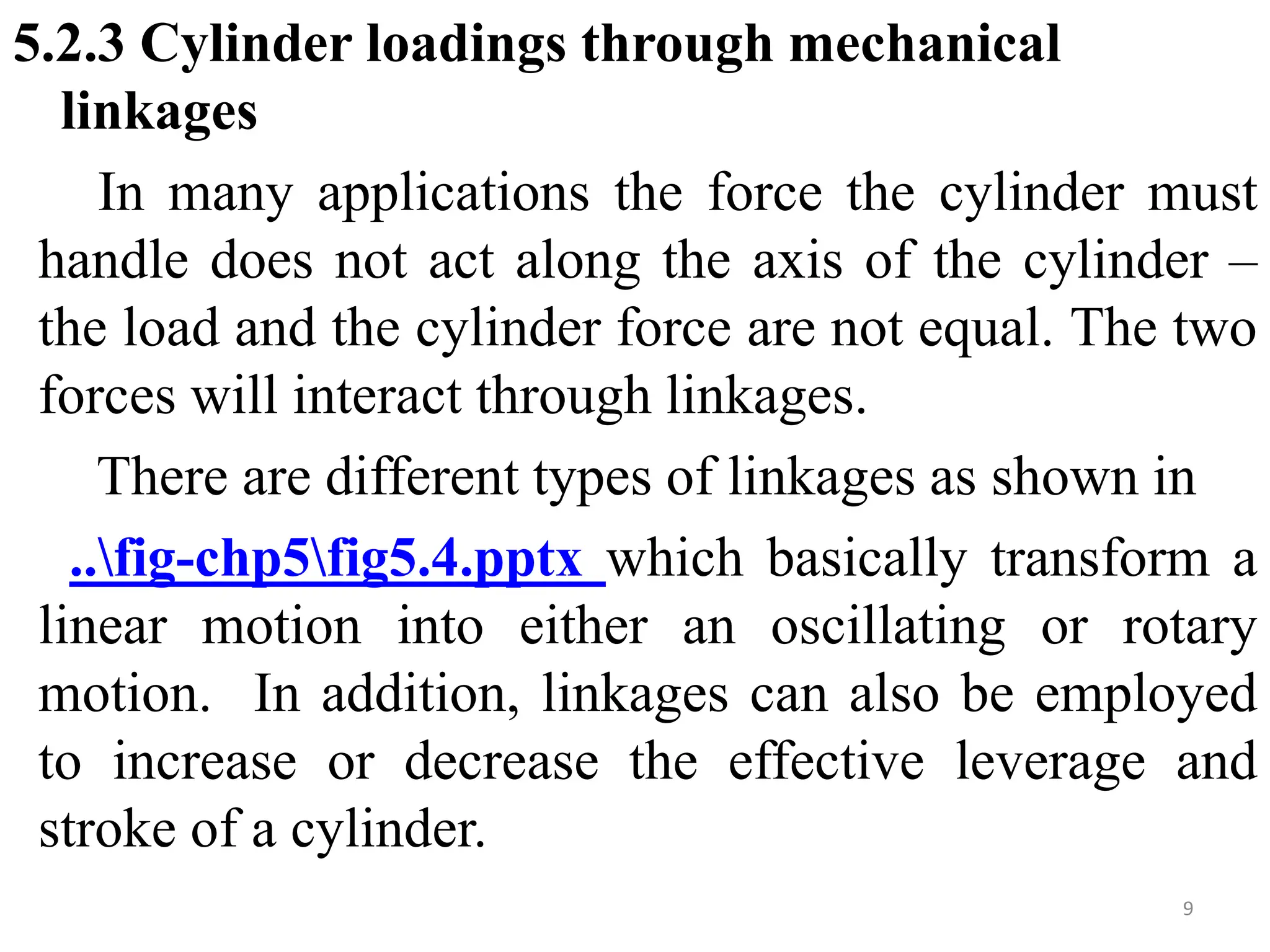 5.2.3 Cylinder loadings through mechanical
linkages
In many applications the force the cylinder must
handle does not act along the axis of the cylinder –
the load and the cylinder force are not equal. The two
forces will interact through linkages.
There are different types of linkages as shown in
..fig-chp5fig5.4.pptx which basically transform a
linear motion into either an oscillating or rotary
motion. In addition, linkages can also be employed
to increase or decrease the effective leverage and
stroke of a cylinder.
9
 