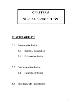 CHAPTER 5 SPECIAL DISTRIBUTION CHAPTER OUTLINE 5.1  Discrete distribution        5.1.1   Binomial distribution        5.1.2   Poisson distribution 5.2  Continuous distribution        5.2.1   Normal distribution 5.3  Introduction to t-distribution   OBJECTIVES Student should be able to: Determine the distribution and also differentiate the distribution form. Solve any problem related to Binomial, Poisson and Normal distribution. 5.1DISCRETE DISTRIBUTION Consist of the values a random variable can assume and the corresponding probabilities of the values. The probabilities are determined theoretically or by observation. 5.1.1BINOMIAL DISTRIBUTION Binomial Distribution - the outcomes of a binomial experiment and the corresponding probabilities of these outcomes. It is applied to find the probability that an outcome will occur x times in n performances of experiment. For example:  The probability of a defective laptop manufactured at a firm is 0.05 in a random sample of ten. The probability of 8 packages will not arrive at its destination. To apply the binomial probability distribution, the random variable x must be a discrete dichotomous random variable. Each repetition of the experiment must result in one of two possible outcomes. Conditional of a Binomial Experiment Each trial can have only two outcomes or outcomes that can be reduced to two outcomes. These outcomes can be considered as either success or failure. There must be a fixed number of trials. The outcomes of each trial must be independent of each other. In other words, the outcome of one trial does not affect the outcome of another trial. The probability of success is denoted by p and that of failure by q, and p + q =1. The probabilities p and q remain constant for each trial. Note:The success does not mean that the corresponding outcome is considered favorable or desirable and vice versaThe outcome to which the question refers is called a success; the outcome to which it does not refer is called a failure. A.Calculating Binomial Probabilities by Using Binomial Formula For a binomial experiment, the probability of exactly x successes in n trials is given by the binomial formula: P(x) = nCx px qn-x Where; n  =  the total number of trials p  =  probability of success q  = 1 - p = probability of failure x  =  number of successes in n trials n - x  =  number of failures in n trials Example 1 Compute the probabilities of X successes, using the binomial formula. a. n = 6,  X = 3,  p = 0.03 b. n = 4,  X = 2,  p = 0.18 Solution:  a. P(x = 3)  =  6C3(0.03)3(1-0.03)6-3         =  6C3(0.03)3(0.97)3        =  0.0005 b. P(x = 2)  =  4C2(0.18)2(1-0.18)4-2         =  4C2(0.18)2(0.82)2        =  0.1307 Example 2 A survey found that one out five Malaysian says he or she has visited a doctor in any given month. If 10 people are selected at random, find the probability that exactly 3 will have visited a doctor last month. Solution: In this case, n = 10,  x = 3,  p = 1/5  and  q = 4/5     P(x = 3)  =  10C3(1/5)3(4/5)7                    =  0.2013 Exercise 1 1.A burglar alarm system has 6 fail-safe components. The probability of each failing is 0.05. Find these probabilities: a)Exactly 3 will fail b)Less than 2 will fail c)None will fail 2. A survey from Teenage Research Unlimited found that 30% of teenage consumers receive their spending money from part-time jobs. If 5 teenagers are selected at random, find the probability that at least 3 of them will have part-time jobs. R. H Bruskin Associates Market Research found that 40% of Americans do not think that having a college education is important to succeed in the business world. If a random sample of five American is selected, find these probabilities. a)Exactly two people will agree with that statement. b)At  most three people will agree with that statement c)At least two people will agree with that statement  d)Fewer than three people will agree with that statement. It was found that 60% of American victims of health care fraud are senior citizens. If 10 victims are randomly selected, find the probability that exactly 3 are senior citizens. B.Using Table of Binomial Probabilities The probabilities for a binomial experiment can also be read from the table of binomial probabilities. For any number of trials n: The binomial probability distribution is symmetric if  p = 0.5. The binomial probability distribution is skewed to the right if p is less than 0.5. The binomial probability distribution is skewed to the left if p is greater than 0.5. 0172085 From the table also, it is easier to calculate various from of binomial distribution such as: EquallyP(X = x)  = P(X ≤ x) - P(X ≤ x - 1)At mostP(X ≤ x)  = P(X ≤ x) (directly from the table)Less thanP(X < x)  = P(X ≤ x - 1) At leastP(X ≥ x)  = 1 –  P(X ≤ x - 1)Greater thanP(X > x)  = 1 – P(X ≤ x)From x1 to x2P(x1 ≤ X ≤ x2) = P(X ≤ x2) - P(X ≤ x1 - 1)Between x1 and x2P(x1,[object Object]
