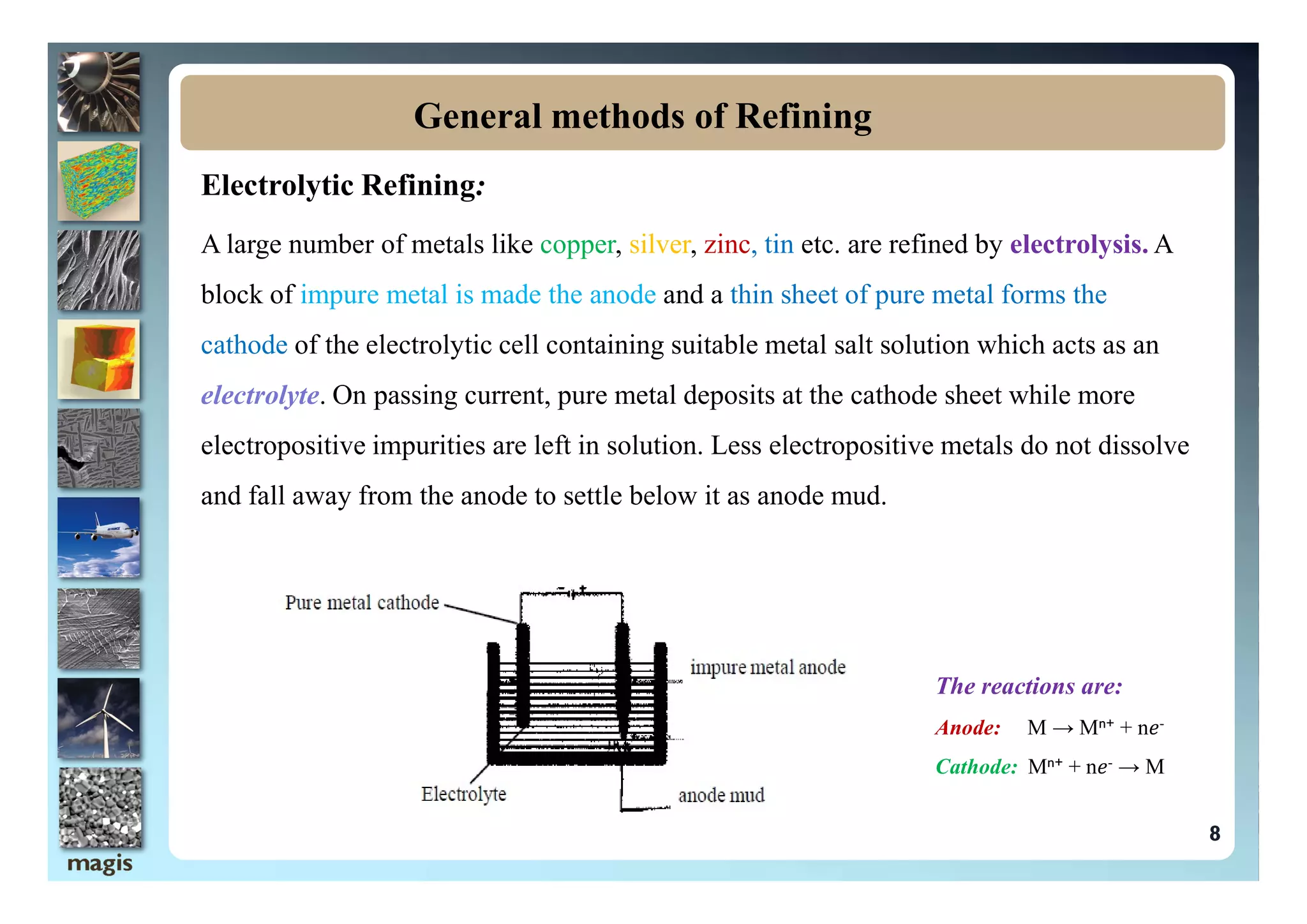Electrolytic Refining:
A large number of metals like copper, silver, zinc, tin etc. are refined by electrolysis. A
block of impure metal is made the anode and a thin sheet of pure metal forms the
cathode of the electrolytic cell containing suitable metal salt solution which acts as an
electrolyte. On passing current, pure metal deposits at the cathode sheet while more
electropositive impurities are left in solution. Less electropositive metals do not dissolve
General methods of Refining
and fall away from the anode to settle below it as anode mud.
The reactions are:
Anode: M → Mn+ + n𝑒-
Cathode: Mn+ + n𝑒- → M
8
 