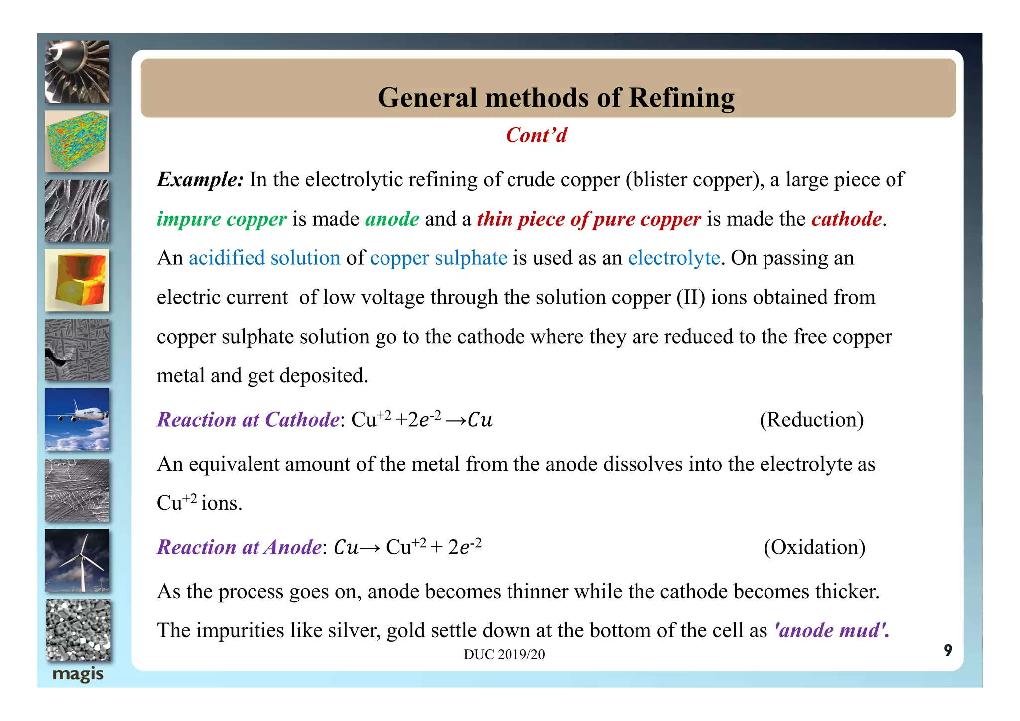 Cont’d
Example: In the electrolytic refining of crude copper (blister copper), a large piece of
impure copper is made anode and a thin piece of pure copper is made the cathode.
An acidified solution of copper sulphate is used as an electrolyte. On passing an
electric current of low voltage through the solution copper (II) ions obtained from
copper sulphate solution go to the cathode where they are reduced to the free copper
General methods of Refining
metal and get deposited.
Reaction at Cathode: Cu+2 +2 -2 → (Reduction)
An equivalent amount of the metal from the anode dissolves into the electrolyte as
Cu+2 ions.
Reaction at Anode: → Cu+2 + 2 -2 (Oxidation)
As the process goes on, anode becomes thinner while the cathode becomes thicker.
The impurities like silver, gold settle down at the bottom of the cell as 'anode mud'.
DUC 2019/20 9
 