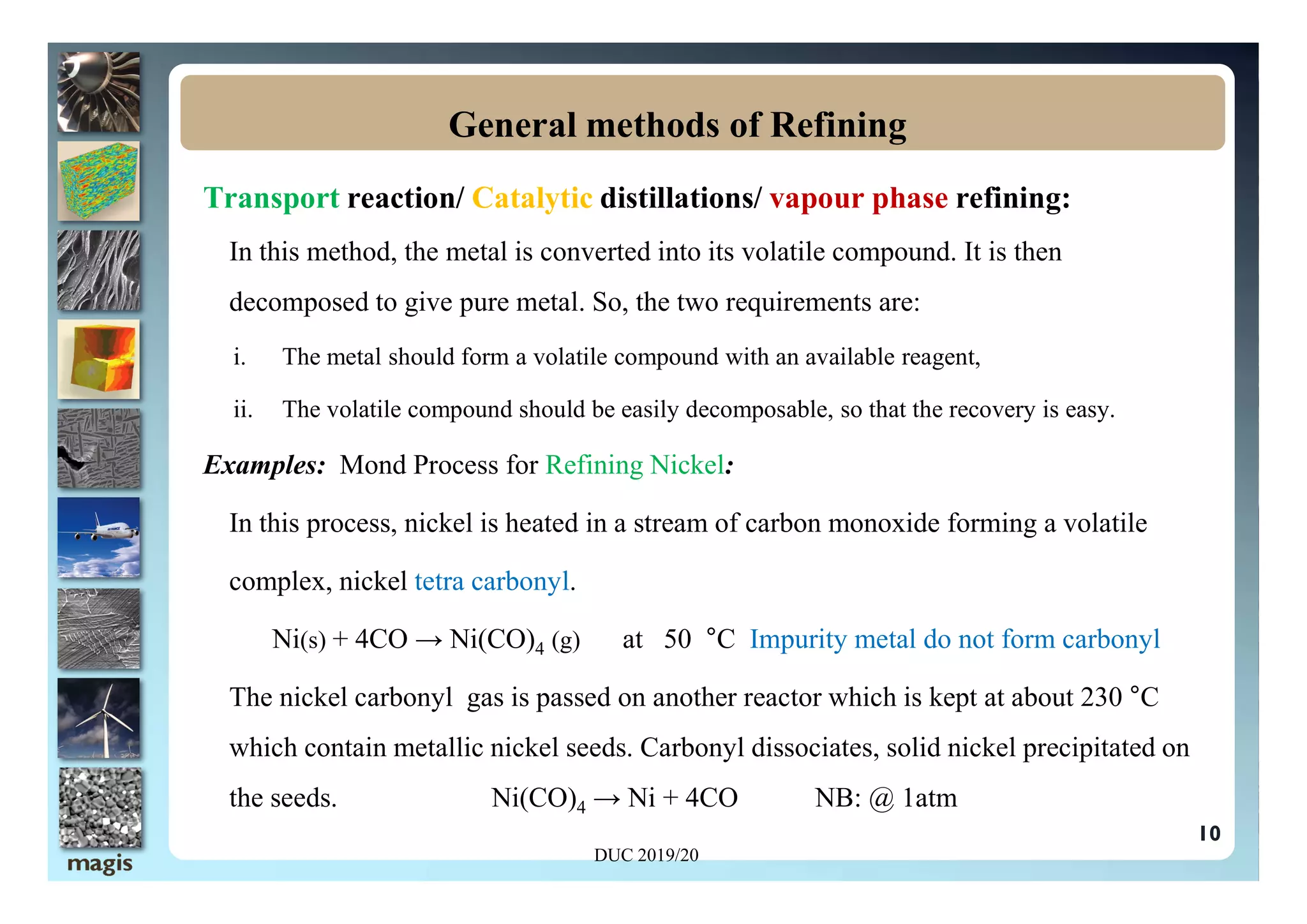 Transport reaction/ Catalytic distillations/ vapour phase refining:
In this method, the metal is converted into its volatile compound. It is then
decomposed to give pure metal. So, the two requirements are:
i. The metal should form a volatile compound with an available reagent,
ii. The volatile compound should be easily decomposable, so that the recovery is easy.
Examples: Mond Process for Refining Nickel:
General methods of Refining
10
Examples: Mond Process for Refining Nickel:
In this process, nickel is heated in a stream of carbon monoxide forming a volatile
complex, nickel tetra carbonyl.
Ni(s) + 4CO → Ni(CO)4 (g) at 50 °C Impurity metal do not form carbonyl
The nickel carbonyl gas is passed on another reactor which is kept at about 230 °C
which contain metallic nickel seeds. Carbonyl dissociates, solid nickel precipitated on
the seeds. Ni(CO)4 → Ni + 4CO NB: @ 1atm
DUC 2019/20
 