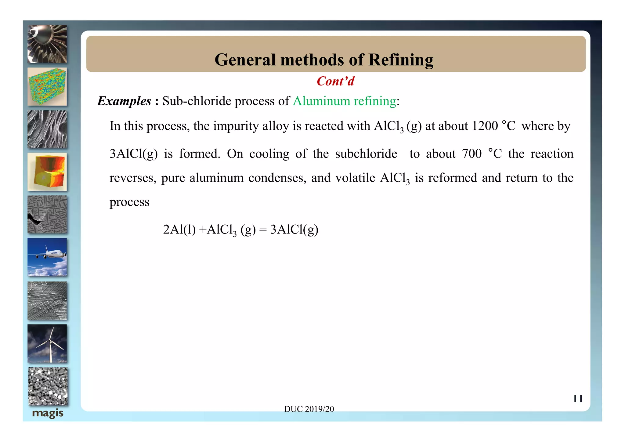Cont’d
Examples : Sub-chloride process of Aluminum refining:
In this process, the impurity alloy is reacted with AlCl3 (g) at about 1200 °C where by
3AlCl(g) is formed. On cooling of the subchloride to about 700 °C the reaction
reverses, pure aluminum condenses, and volatile AlCl3 is reformed and return to the
process
General methods of Refining
11
2Al(l) +AlCl3 (g) = 3AlCl(g)
DUC 2019/20
 