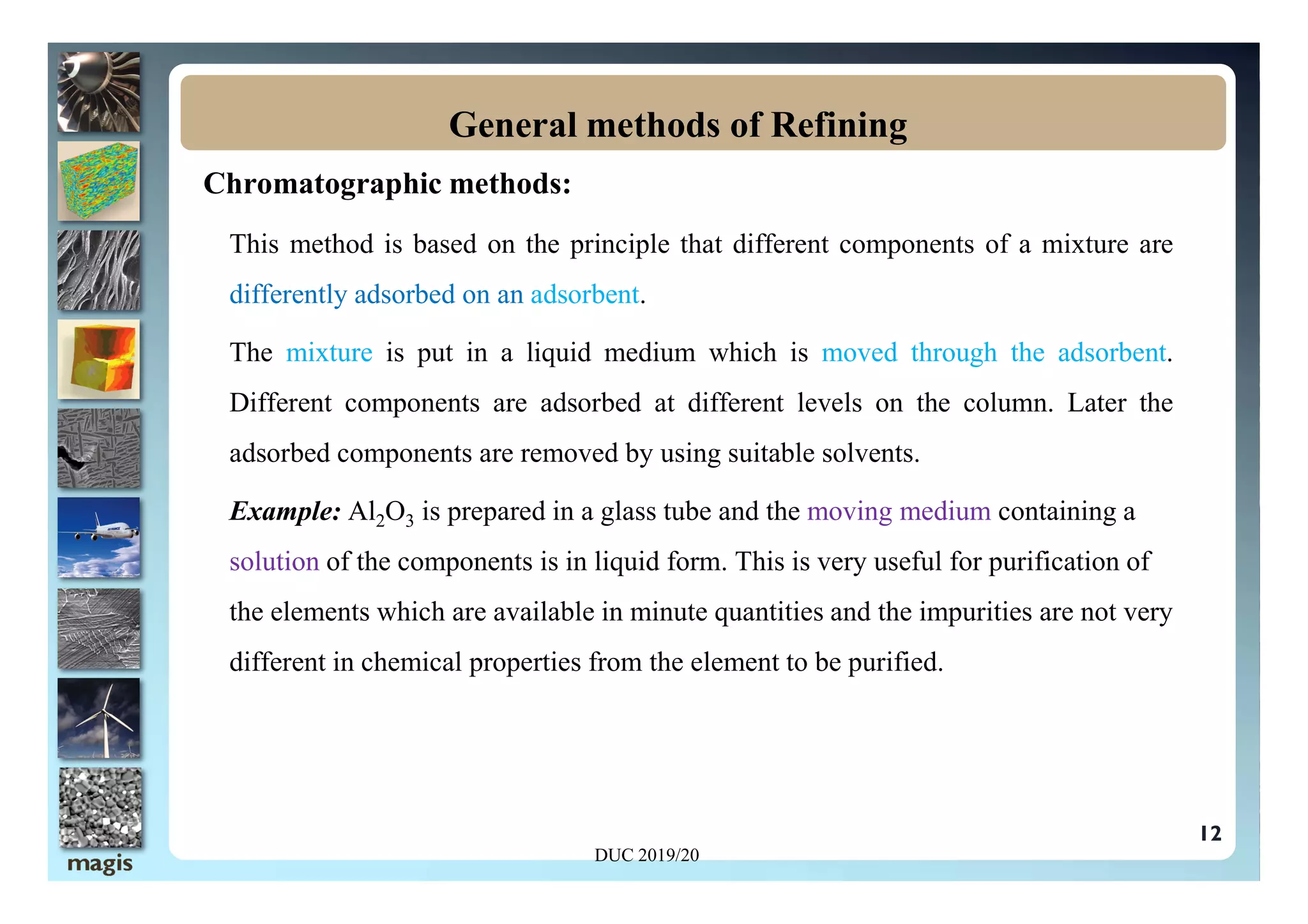 Chromatographic methods:
This method is based on the principle that different components of a mixture are
differently adsorbed on an adsorbent.
The mixture is put in a liquid medium which is moved through the adsorbent.
Different components are adsorbed at different levels on the column. Later the
adsorbed components are removed by using suitable solvents.
General methods of Refining
12
adsorbed components are removed by using suitable solvents.
Example: Al2O3 is prepared in a glass tube and the moving medium containing a
solution of the components is in liquid form. This is very useful for purification of
the elements which are available in minute quantities and the impurities are not very
different in chemical properties from the element to be purified.
DUC 2019/20
 