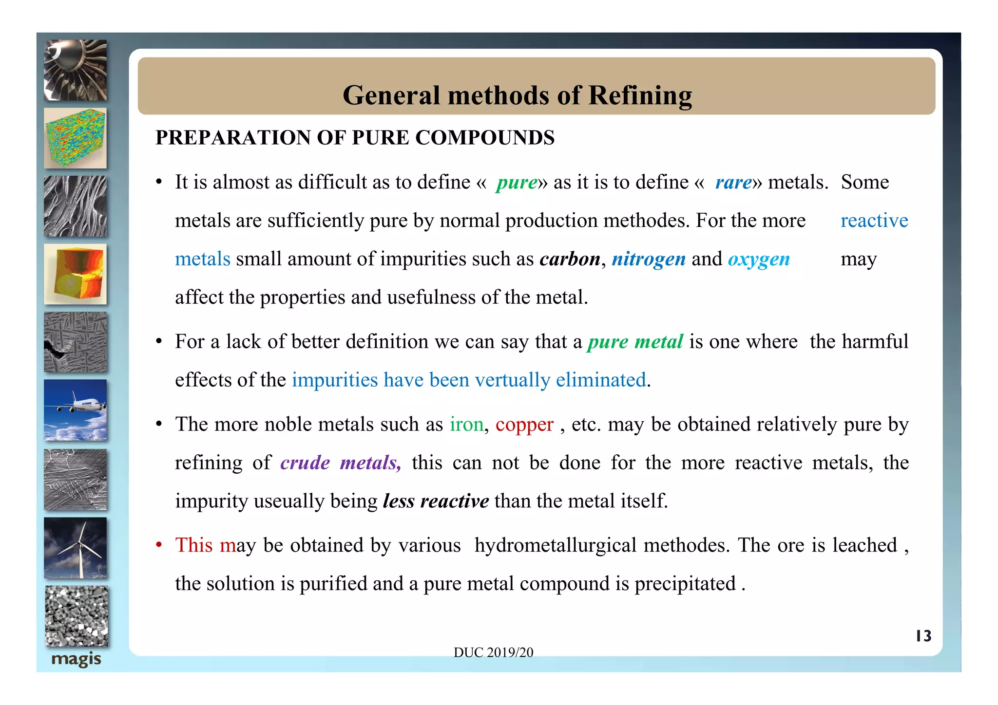 PREPARATION OF PURE COMPOUNDS
• It is almost as difficult as to define « pure» as it is to define « rare» metals. Some
metals are sufficiently pure by normal production methodes. For the more reactive
metals small amount of impurities such as carbon, nitrogen and oxygen may
affect the properties and usefulness of the metal.
• For a lack of better definition we can say that a pure metal is one where the harmful
General methods of Refining
13
• For a lack of better definition we can say that a pure metal is one where the harmful
effects of the impurities have been vertually eliminated.
• The more noble metals such as iron, copper , etc. may be obtained relatively pure by
refining of crude metals, this can not be done for the more reactive metals, the
impurity useually being less reactive than the metal itself.
• This may be obtained by various hydrometallurgical methodes. The ore is leached ,
the solution is purified and a pure metal compound is precipitated .
DUC 2019/20
 