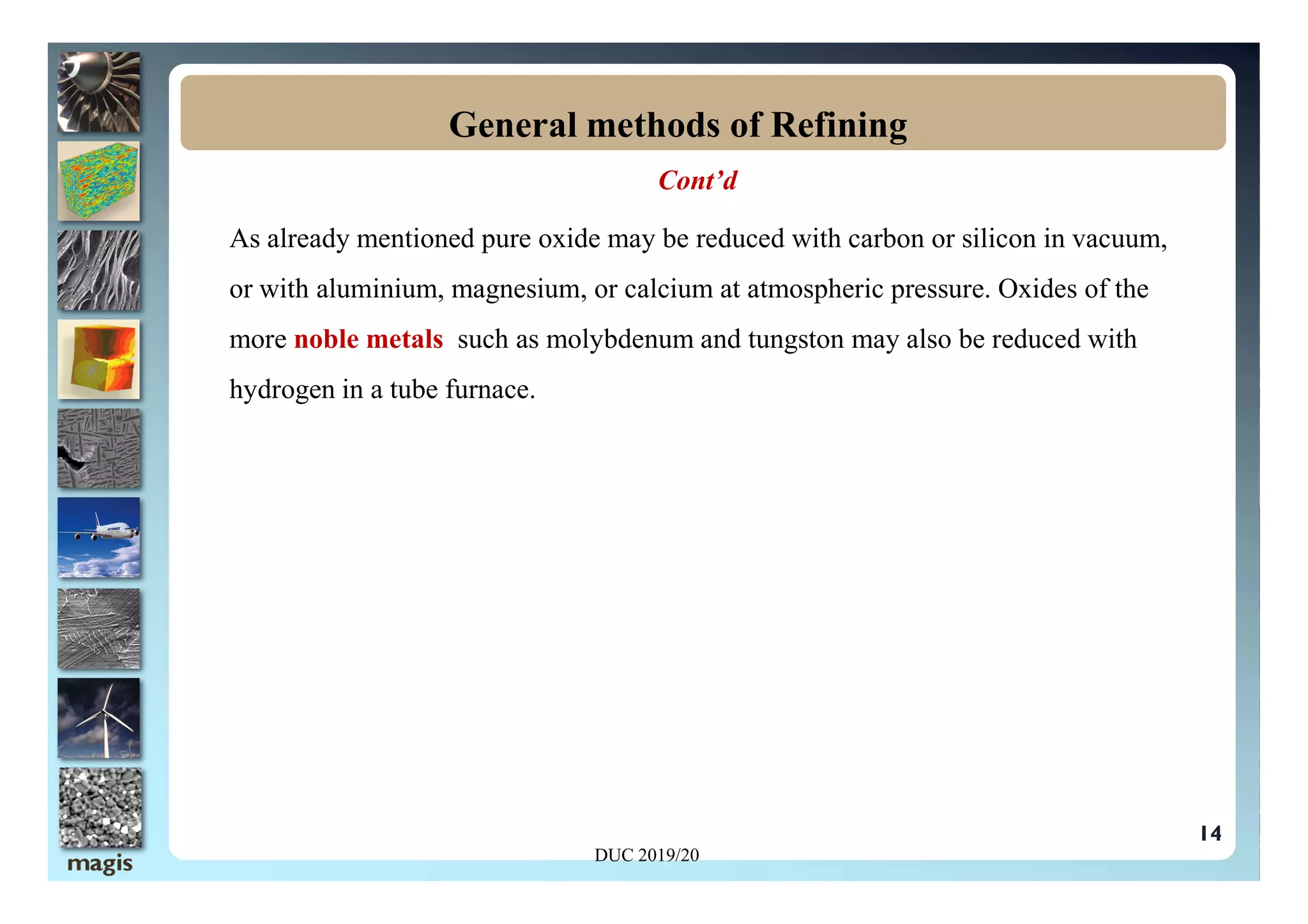 Cont’d
As already mentioned pure oxide may be reduced with carbon or silicon in vacuum,
or with aluminium, magnesium, or calcium at atmospheric pressure. Oxides of the
more noble metals such as molybdenum and tungston may also be reduced with
hydrogen in a tube furnace.
General methods of Refining
14
DUC 2019/20
 