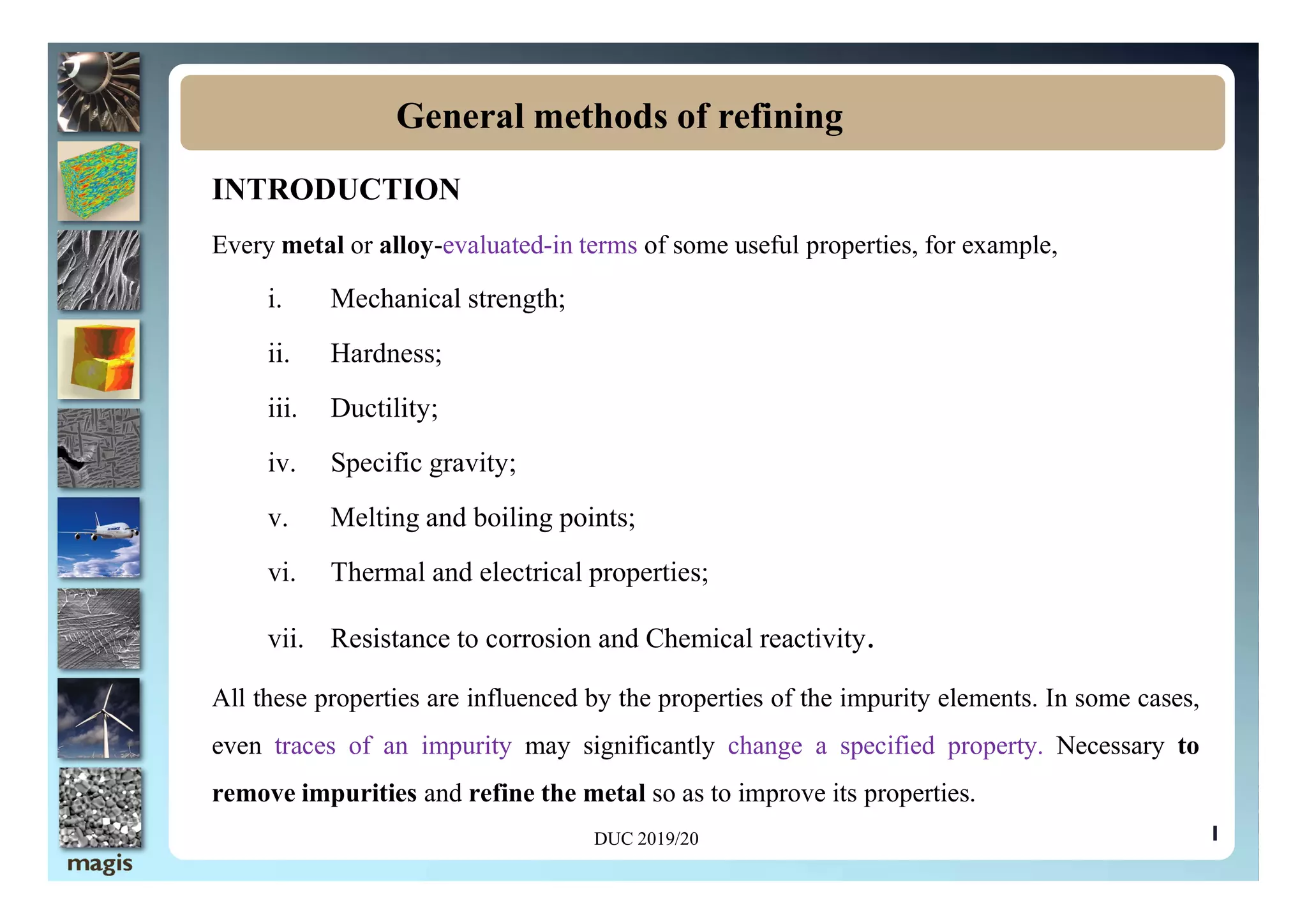INTRODUCTION
Every metal or alloy-evaluated-in terms of some useful properties, for example,
i. Mechanical strength;
ii. Hardness;
iii. Ductility;
iv. Specific gravity;
General methods of refining
iv. Specific gravity;
v. Melting and boiling points;
vi. Thermal and electrical properties;
vii. Resistance to corrosion and Chemical reactivity.
All these properties are influenced by the properties of the impurity elements. In some cases,
even traces of an impurity may significantly change a specified property. Necessary to
remove impurities and refine the metal so as to improve its properties.
1
DUC 2019/20
 