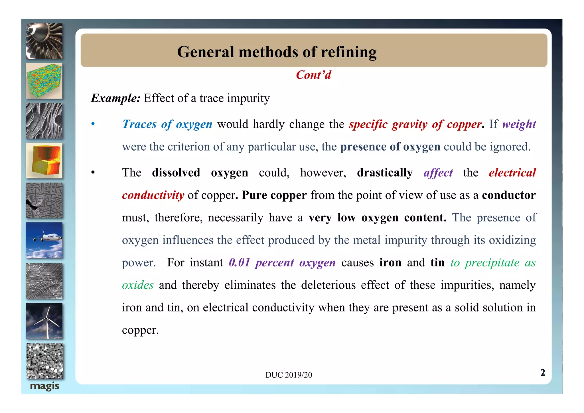 Cont’d
Example: Effect of a trace impurity
• Traces of oxygen would hardly change the specific gravity of copper. If weight
were the criterion of any particular use, the presence of oxygen could be ignored.
• The dissolved oxygen could, however, drastically affect the electrical
conductivity of copper. Pure copper from the point of view of use as a conductor
General methods of refining
must, therefore, necessarily have a very low oxygen content. The presence of
oxygen influences the effect produced by the metal impurity through its oxidizing
power. For instant 0.01 percent oxygen causes iron and tin to precipitate as
oxides and thereby eliminates the deleterious effect of these impurities, namely
iron and tin, on electrical conductivity when they are present as a solid solution in
copper.
2
DUC 2019/20
 