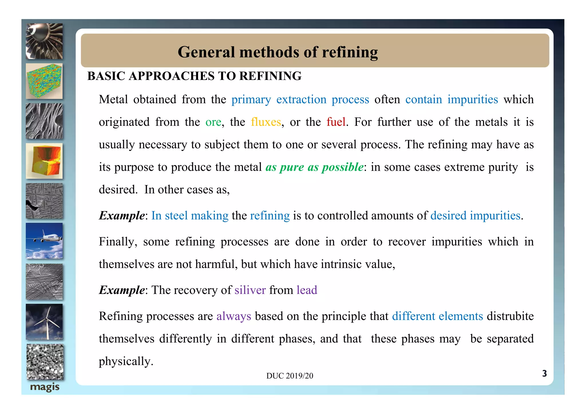 BASIC APPROACHES TO REFINING
Metal obtained from the primary extraction process often contain impurities which
originated from the ore, the fluxes, or the fuel. For further use of the metals it is
usually necessary to subject them to one or several process. The refining may have as
its purpose to produce the metal as pure as possible: in some cases extreme purity is
desired. In other cases as,
General methods of refining
Example: In steel making the refining is to controlled amounts of desired impurities.
Finally, some refining processes are done in order to recover impurities which in
themselves are not harmful, but which have intrinsic value,
Example: The recovery of siliver from lead
Refining processes are always based on the principle that different elements distrubite
themselves differently in different phases, and that these phases may be separated
physically.
3
DUC 2019/20
 