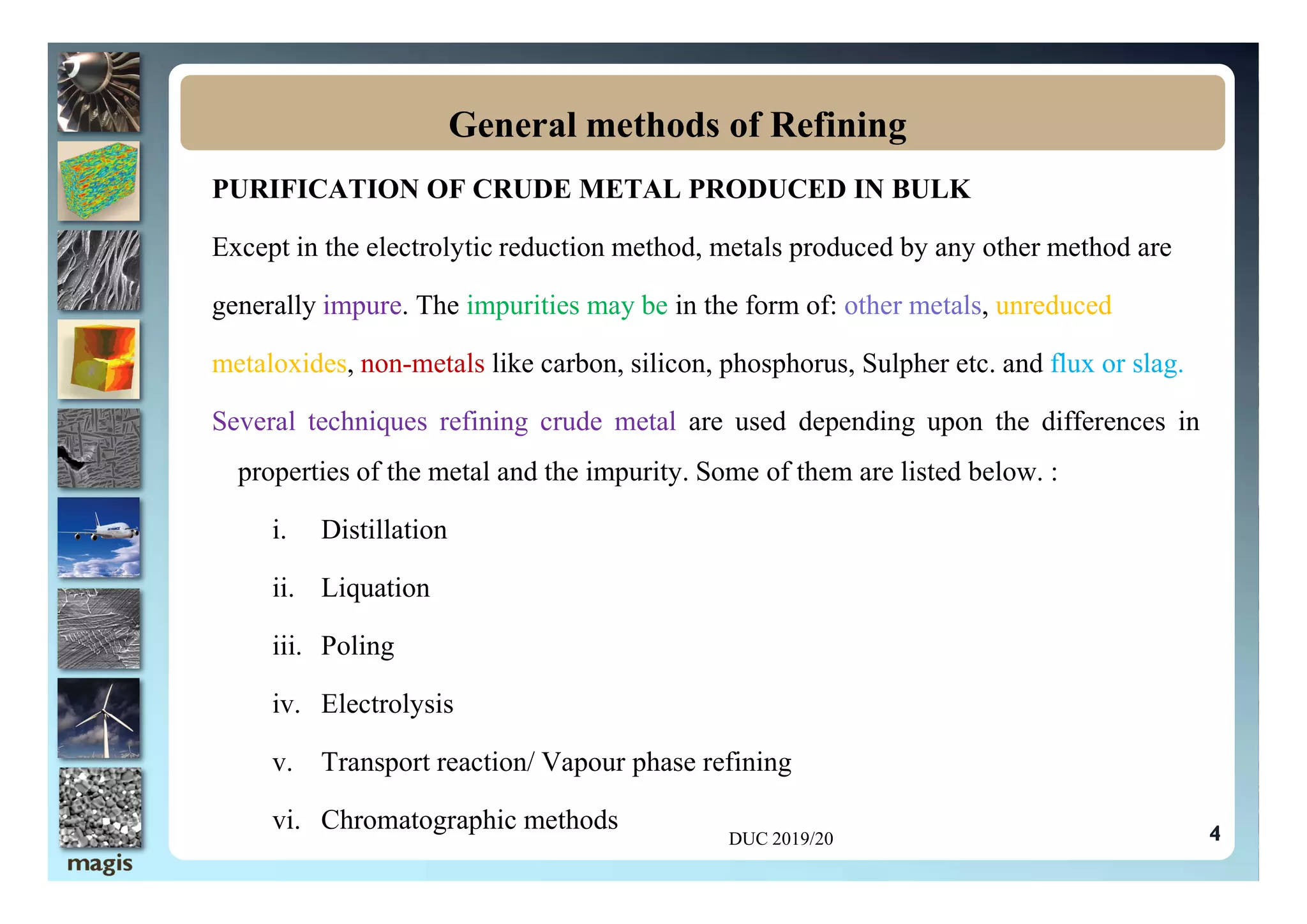 PURIFICATION OF CRUDE METAL PRODUCED IN BULK
Except in the electrolytic reduction method, metals produced by any other method are
generally impure. The impurities may be in the form of: other metals, unreduced
metaloxides, non-metals like carbon, silicon, phosphorus, Sulpher etc. and flux or slag.
Several techniques refining crude metal are used depending upon the differences in
properties of the metal and the impurity. Some of them are listed below. :
General methods of Refining
4
properties of the metal and the impurity. Some of them are listed below. :
i. Distillation
ii. Liquation
iii. Poling
iv. Electrolysis
v. Transport reaction/ Vapour phase refining
vi. Chromatographic methods
DUC 2019/20
 