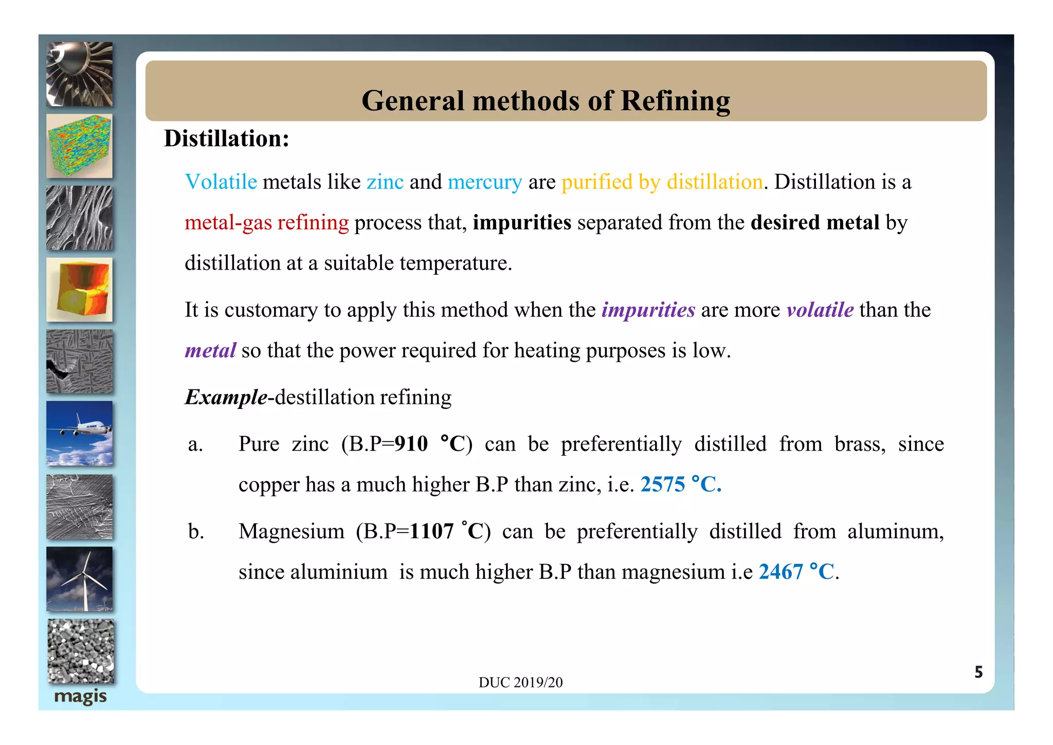 Distillation:
Volatile metals like zinc and mercury are purified by distillation. Distillation is a
metal-gas refining process that, impurities separated from the desired metal by
distillation at a suitable temperature.
It is customary to apply this method when the impurities are more volatile than the
metal so that the power required for heating purposes is low.
General methods of Refining
5
Example-destillation refining
a. Pure zinc (B.P=910 °C) can be preferentially distilled from brass, since
copper has a much higher B.P than zinc, i.e. 2575 °C.
b. Magnesium (B.P=1107 °C) can be preferentially distilled from aluminum,
since aluminium is much higher B.P than magnesium i.e 2467 °C.
DUC 2019/20
 