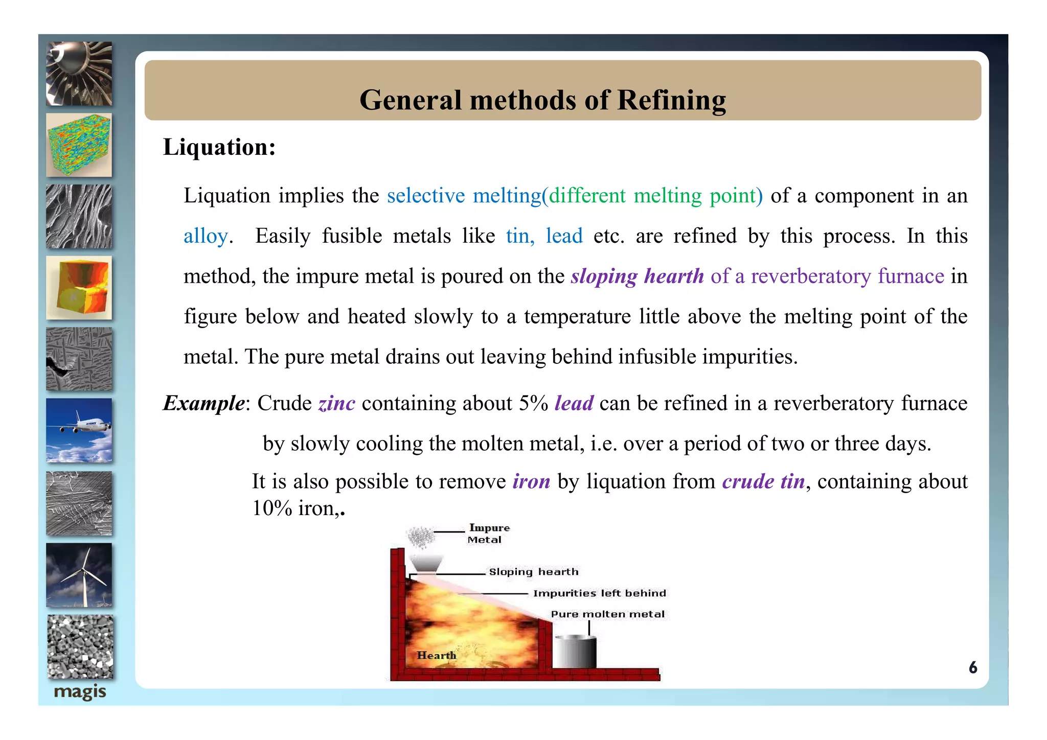 Liquation:
Liquation implies the selective melting(different melting point) of a component in an
alloy. Easily fusible metals like tin, lead etc. are refined by this process. In this
method, the impure metal is poured on the sloping hearth of a reverberatory furnace in
figure below and heated slowly to a temperature little above the melting point of the
metal. The pure metal drains out leaving behind infusible impurities.
General methods of Refining
6
Example: Crude zinc containing about 5% lead can be refined in a reverberatory furnace
by slowly cooling the molten metal, i.e. over a period of two or three days.
It is also possible to remove iron by liquation from crude tin, containing about
10% iron,.
 