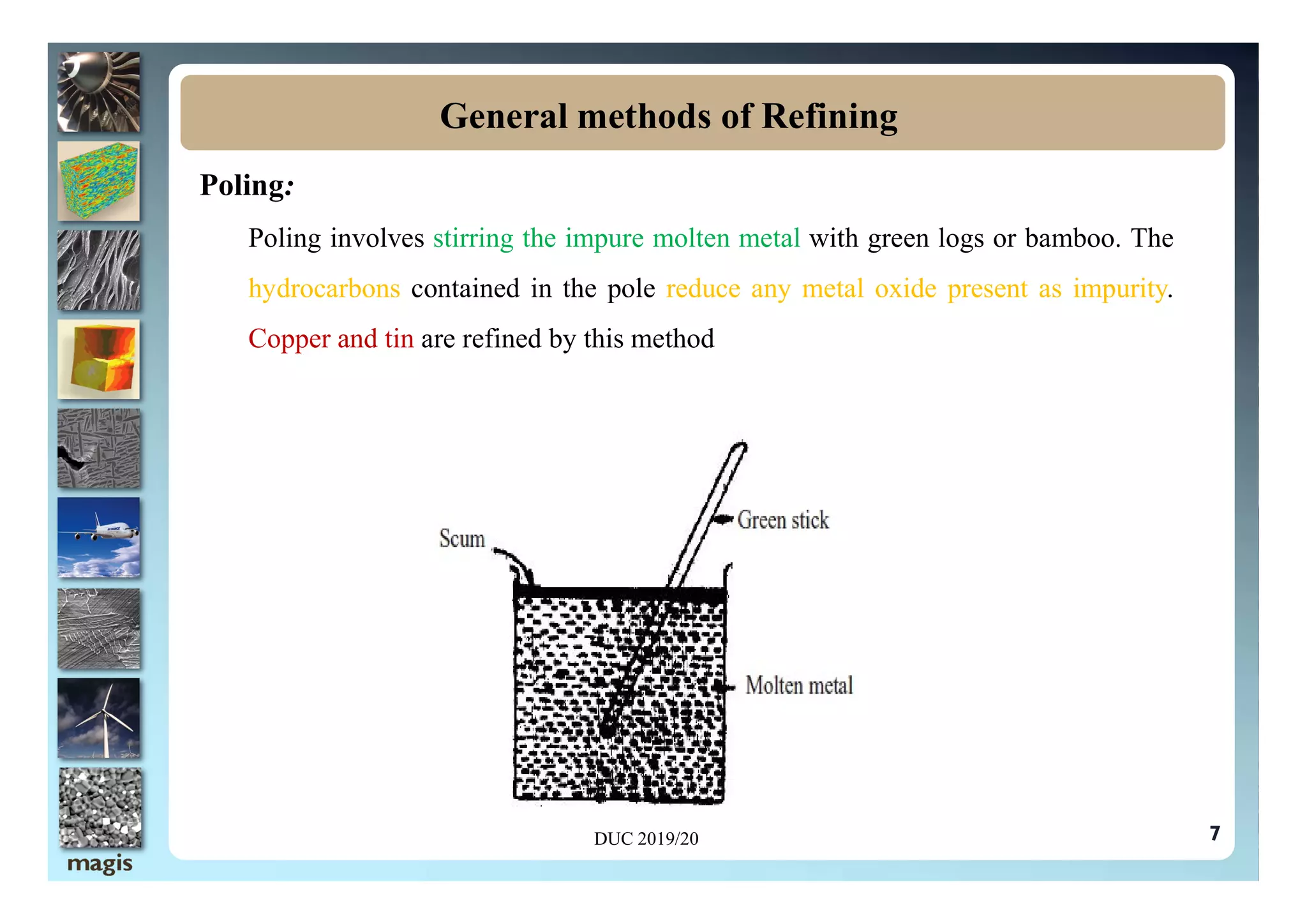 Poling:
Poling involves stirring the impure molten metal with green logs or bamboo. The
hydrocarbons contained in the pole reduce any metal oxide present as impurity.
Copper and tin are refined by this method
General methods of Refining
DUC 2019/20 7
 