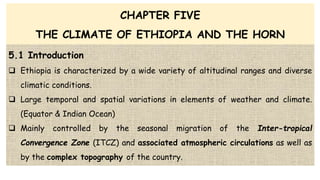 CHAPTER FIVE
THE CLIMATE OF ETHIOPIA AND THE HORN
5.1 Introduction
 Ethiopia is characterized by a wide variety of altitudinal ranges and diverse
climatic conditions.
 Large temporal and spatial variations in elements of weather and climate.
(Equator & Indian Ocean)
 Mainly controlled by the seasonal migration of the Inter-tropical
Convergence Zone (ITCZ) and associated atmospheric circulations as well as
by the complex topography of the country.
 