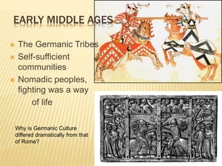  The Germanic Tribes
 Self-sufficient
communities
 Nomadic peoples,
fighting was a way
of life
EARLY MIDDLE AGES
Why is Germanic Culture
differed dramatically from that
of Rome?
 