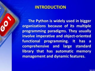 INTRODUCTION
The Python is widely used in bigger
organizations because of its multiple
programming paradigms. They usually
involve imperative and object-oriented
functional programming. It has a
comprehensive and large standard
library that has automatic memory
management and dynamic features.
 
