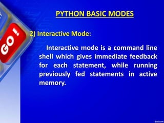 PYTHON BASIC MODES
2) Interactive Mode:
Interactive mode is a command line
shell which gives immediate feedback
for each statement, while running
previously fed statements in active
memory.
 