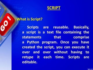 SCRIPT
What is Script?
Scripts are reusable. Basically,
a script is a text file containing the
statements that comprise
a Python program. Once you have
created the script, you can execute it
over and over without having to
retype it each time. Scripts are
editable.
 