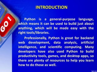 INTRODUCTION
Python is a general-purpose language,
which means it can be used to build just about
anything, which will be made easy with the
right tools/libraries.
Professionally, Python is great for backend
web development, data analysis, artificial
intelligence, and scientific computing. Many
developers have also used Python to build
productivity tools, games, and desktop apps, so
there are plenty of resources to help you learn
how to do those as well.
 