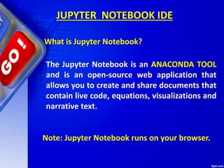 JUPYTER NOTEBOOK IDE
The Jupyter Notebook is an ANACONDA TOOL
and is an open-source web application that
allows you to create and share documents that
contain live code, equations, visualizations and
narrative text.
Note: Jupyter Notebook runs on your browser.
What is Jupyter Notebook?
 