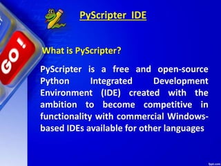 PyScripter IDE
PyScripter is a free and open-source
Python Integrated Development
Environment (IDE) created with the
ambition to become competitive in
functionality with commercial Windows-
based IDEs available for other languages
What is PyScripter?
 