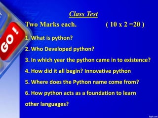 Class Test
1. What is python?
2. Who Developed python?
3. In which year the python came in to existence?
4. How did it all begin? Innovative python
5. Where does the Python name come from?
6. How python acts as a foundation to learn
other languages?
Two Marks each. ( 10 x 2 =20 )
 