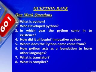QUESTION BANK
1. What is python?
2. Who Developed python?
3. In which year the python came in to
existence?
4. How did it all begin? Innovative python
5. Where does the Python name come from?
6. How python acts as a foundation to learn
other languages?
7. What is translator?
8. What is compiler?
One Mark Questions
 