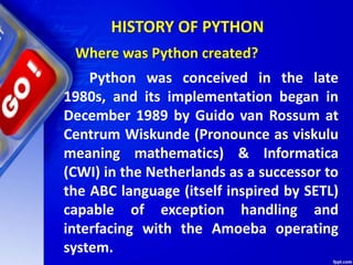 HISTORY OF PYTHON
Python was conceived in the late
1980s, and its implementation began in
December 1989 by Guido van Rossum at
Centrum Wiskunde (Pronounce as viskulu
meaning mathematics) & Informatica
(CWI) in the Netherlands as a successor to
the ABC language (itself inspired by SETL)
capable of exception handling and
interfacing with the Amoeba operating
system.
Where was Python created?
 