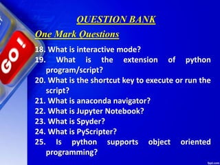 QUESTION BANK
18. What is interactive mode?
19. What is the extension of python
program/script?
20. What is the shortcut key to execute or run the
script?
21. What is anaconda navigator?
22. What is Jupyter Notebook?
23. What is Spyder?
24. What is PyScripter?
25. Is python supports object oriented
programming?
One Mark Questions
 