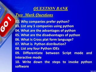 QUESTION BANK
02. Why companies prefer python?
03. List any 5 companies using python
04. What are the advantages of python
05. What are the disadvantages of python
06. What is Cross plat form language?
07. What is Python distribution?
08. List any four Python IDEs
09. Differentiate between Script mode and
interactive mode
10. Write down the steps to invoke python
software
Two Mark Questions
 