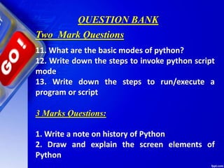 QUESTION BANK
11. What are the basic modes of python?
12. Write down the steps to invoke python script
mode
13. Write down the steps to run/execute a
program or script
3 Marks Questions:
1. Write a note on history of Python
2. Draw and explain the screen elements of
Python
Two Mark Questions
 