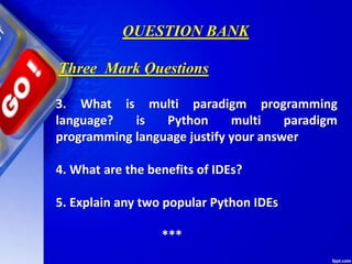 QUESTION BANK
3. What is multi paradigm programming
language? is Python multi paradigm
programming language justify your answer
4. What are the benefits of IDEs?
5. Explain any two popular Python IDEs
***
Three Mark Questions
 