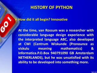 HISTORY OF PYTHON
 How did it all begin? Innovative
At the time, van Rossum was a researcher with
considerable language design experience with
the interpreted language ABC, also developed
at CWI (Centrum Wiskunde (Pronounce as
viskulu meaning mathematics) &
Informatica.P.O.Box 940791090 GB Amsterdam
NETHERLANDS), but he was unsatisfied with its
ability to be developed into something more.
 