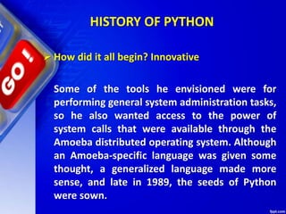 HISTORY OF PYTHON
 How did it all begin? Innovative
Some of the tools he envisioned were for
performing general system administration tasks,
so he also wanted access to the power of
system calls that were available through the
Amoeba distributed operating system. Although
an Amoeba-specific language was given some
thought, a generalized language made more
sense, and late in 1989, the seeds of Python
were sown.
 