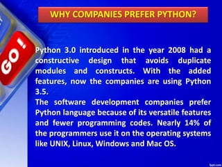 Python 3.0 introduced in the year 2008 had a
constructive design that avoids duplicate
modules and constructs. With the added
features, now the companies are using Python
3.5.
The software development companies prefer
Python language because of its versatile features
and fewer programming codes. Nearly 14% of
the programmers use it on the operating systems
like UNIX, Linux, Windows and Mac OS.
WHY COMPANIES PREFER PYTHON?
 