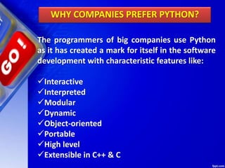 The programmers of big companies use Python
as it has created a mark for itself in the software
development with characteristic features like:
Interactive
Interpreted
Modular
Dynamic
Object-oriented
Portable
High level
Extensible in C++ & C
WHY COMPANIES PREFER PYTHON?
 