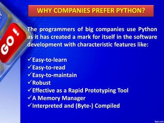 The programmers of big companies use Python
as it has created a mark for itself in the software
development with characteristic features like:
Easy-to-learn
Easy-to-read
Easy-to-maintain
Robust
Effective as a Rapid Prototyping Tool
A Memory Manager
Interpreted and (Byte-) Compiled
WHY COMPANIES PREFER PYTHON?
 
