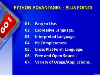 PYTHON ADVANTAGES - PLUS POINTS
01. Easy to Use.
02. Expressive Language.
03. Interpreted Language.
04. Its Completeness.
05. Cross Plat Form Language.
06. Free and Open Source.
07. Variety of Usage/Applications.
 