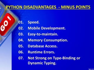 PYTHON DISADVANTAGES - MINUS POINTS
01. Speed.
02. Mobile Development.
03. Easy-to-maintain.
04. Memory Consumption.
05. Database Access.
06. Runtime Errors.
07. Not Strong on Type-Binding or
Dynamic Typing.
 