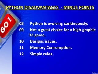 PYTHON DISADVANTAGES - MINUS POINTS
08. Python is evolving continuously.
09. Not a great choice for a high-graphic
3d game.
10. Designs issues.
11. Memory Consumption.
12. Simple rules.
 