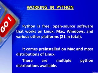 WORKING IN PYTHON
Python is free, open-source software
that works on Linux, Mac, Windows, and
various other platforms (21 in total).
It comes preinstalled on Mac and most
distributions of Linux.
There are multiple python
distributions available.
 