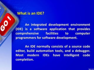 What is an IDE?
An integrated development environment
(IDE) is a software application that provides
comprehensive facilities to computer
programmers for software development.
An IDE normally consists of a source code
editor, build automation tools, and a debugger.
Most modern IDEs have intelligent code
completion.
 