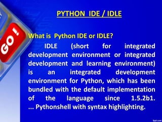 PYTHON IDE / IDLE
IDLE (short for integrated
development environment or integrated
development and learning environment)
is an integrated development
environment for Python, which has been
bundled with the default implementation
of the language since 1.5.2b1.
... Pythonshell with syntax highlighting.
What is Python IDE or IDLE?
 