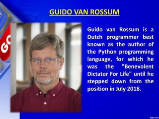 GUIDO VAN ROSSUM
Guido van Rossum is a
Dutch programmer best
known as the author of
the Python programming
language, for which he
was the "Benevolent
Dictator For Life" until he
stepped down from the
position in July 2018.
 