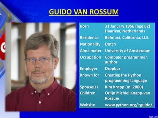 GUIDO VAN ROSSUM
Born 31 January 1956 (age 62)
Haarlem, Netherlands
Residence Belmont, California, U.S.
Nationality Dutch
Alma mater University of Amsterdam
Occupation Computer programmer,
author
Employer Dropbox
Known for Creating the Python
programming language
Spouse(s) Kim Knapp (m. 2000)
Children Orlijn Michiel Knapp-van
Rossum
Website www.python.org/~guido/
 