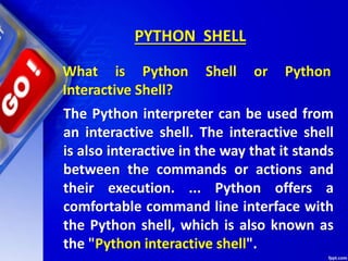 PYTHON SHELL
What is Python Shell or Python
Interactive Shell?
The Python interpreter can be used from
an interactive shell. The interactive shell
is also interactive in the way that it stands
between the commands or actions and
their execution. ... Python offers a
comfortable command line interface with
the Python shell, which is also known as
the "Python interactive shell".
 