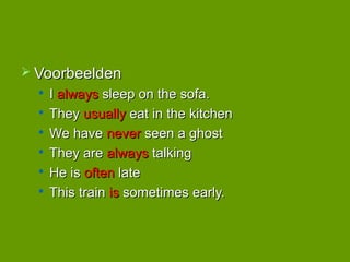  Voorbeelden
  
      I always sleep on the sofa.
     They usually eat in the kitchen
     We have never seen a ghost
  
      They are always talking
     He is often late
  
      This train is sometimes early.
 