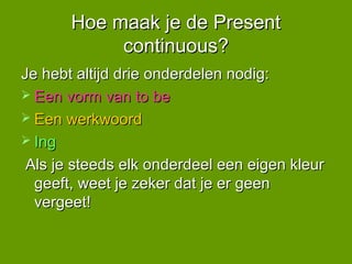 Hoe maak je de Present
            continuous?
Je hebt altijd drie onderdelen nodig:
 Een vorm van to be
 Een werkwoord
 Ing

 Als je steeds elk onderdeel een eigen kleur
  geeft, weet je zeker dat je er geen
  vergeet!
 