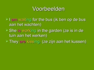 Voorbeelden
 I am  waiting for the bus (ik ben op de bus
  aan het wachten)
 She is working in the garden (ze is in de
  tuin aan het werken)
 They are kissing. (ze zijn aan het kussen)
 