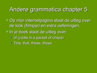 Andere grammatica chapter 5
 Op mijn internetpagina staat de uitleg over
  de klok (filmpje) en extra oefeningen.
 In je boek staat de uitleg over:
     of (zoals in a packet of crisps)
     This, that, these, those
 