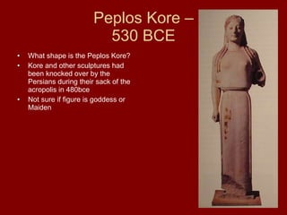 Peplos Kore –  530 BCE  What shape is the Peplos Kore? Kore and other sculptures had been knocked over by the Persians during their sack of the acropolis in 480bce Not sure if figure is goddess or Maiden 